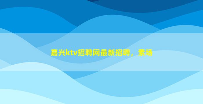 嘉兴ktv招聘网最新招聘，素场